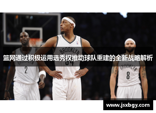 篮网通过积极运用选秀权推动球队重建的全新战略解析